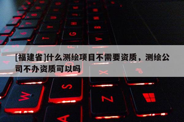 [福建省]什么测绘项目不需要资质，测绘公司不办资质可以吗
