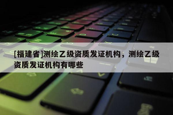 [福建省]测绘乙级资质发证机构，测绘乙级资质发证机构有哪些