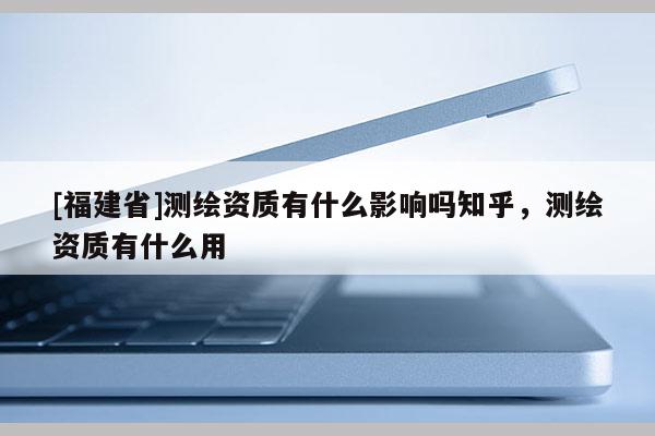 [福建省]测绘资质有什么影响吗知乎，测绘资质有什么用