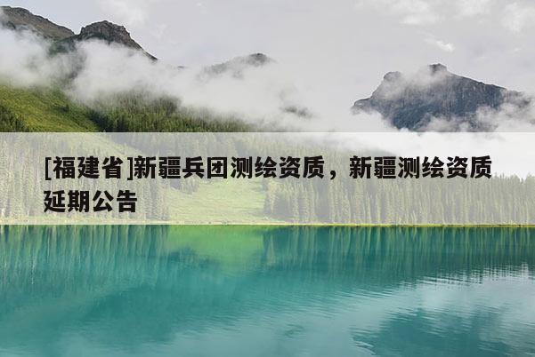 [福建省]新疆兵团测绘资质，新疆测绘资质延期公告