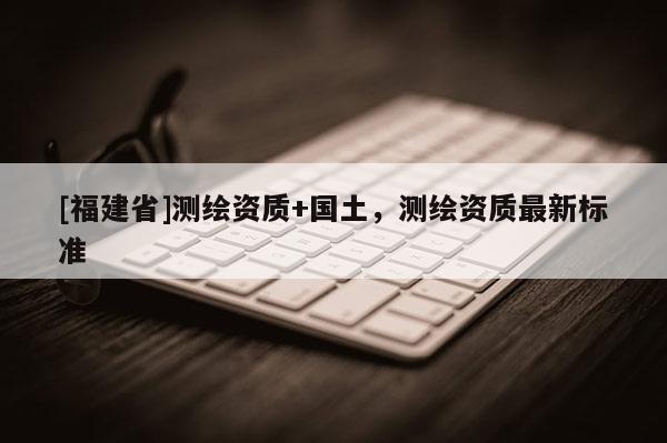 [福建省]测绘资质+国土，测绘资质最新标准