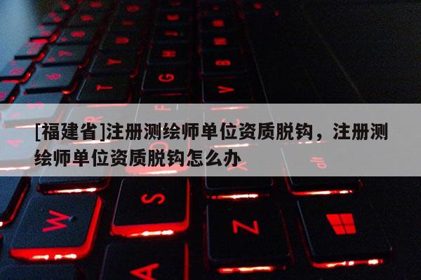 [福建省]注册测绘师单位资质脱钩，注册测绘师单位资质脱钩怎么办