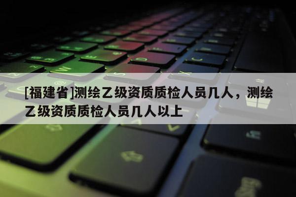 [福建省]测绘乙级资质质检人员几人，测绘乙级资质质检人员几人以上