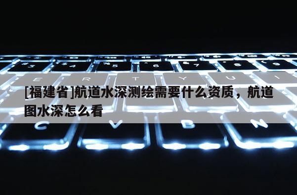 [福建省]航道水深测绘需要什么资质，航道图水深怎么看