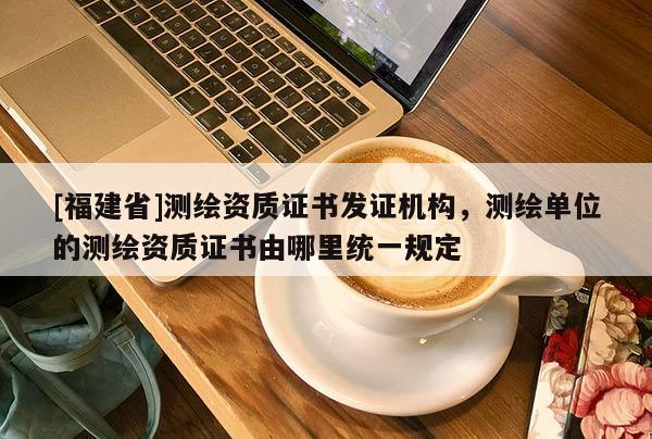 [福建省]测绘资质证书发证机构，测绘单位的测绘资质证书由哪里统一规定