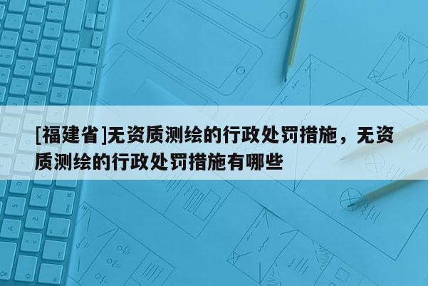 [福建省]无资质测绘的行政处罚措施，无资质测绘的行政处罚措施有哪些