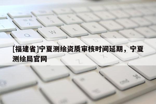 [福建省]宁夏测绘资质审核时间延期，宁夏测绘局官网