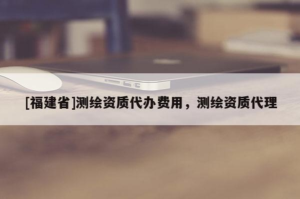 [福建省]测绘资质代办费用，测绘资质代理