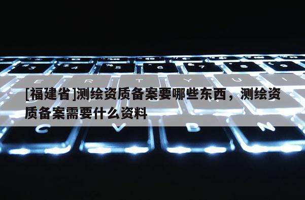 [福建省]测绘资质备案要哪些东西，测绘资质备案需要什么资料