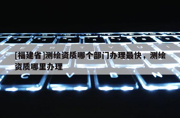 [福建省]测绘资质哪个部门办理最快，测绘资质哪里办理