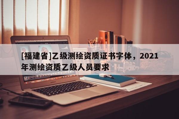 [福建省]乙级测绘资质证书字体，2021年测绘资质乙级人员要求