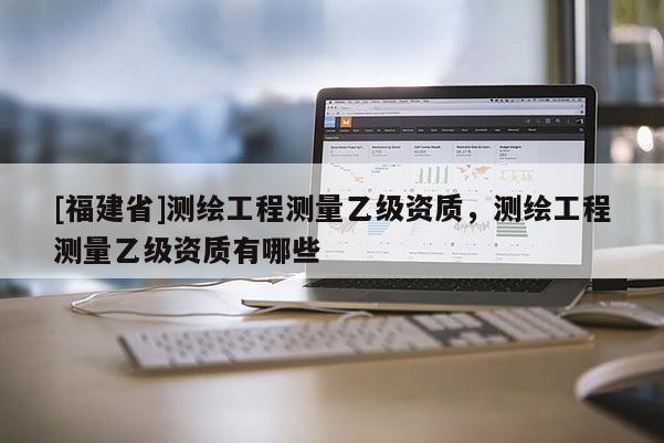 [福建省]测绘工程测量乙级资质，测绘工程测量乙级资质有哪些