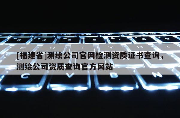 [福建省]测绘公司官网检测资质证书查询，测绘公司资质查询官方网站