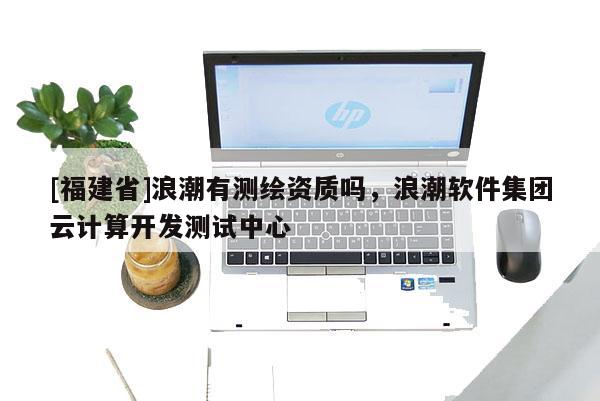 [福建省]浪潮有测绘资质吗，浪潮软件集团云计算开发测试中心