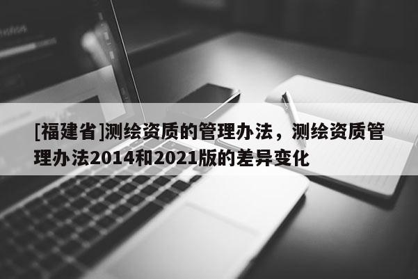 [福建省]测绘资质的管理办法，测绘资质管理办法2014和2021版的差异变化