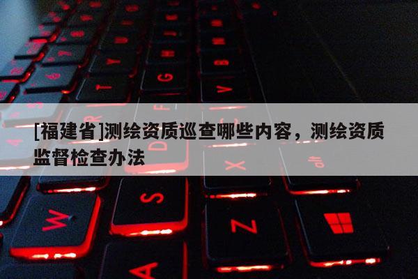 [福建省]测绘资质巡查哪些内容，测绘资质监督检查办法