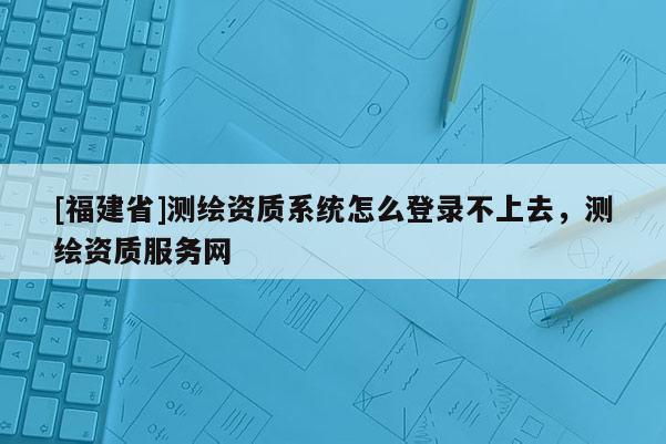 [福建省]测绘资质系统怎么登录不上去，测绘资质服务网