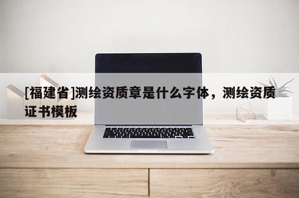 [福建省]测绘资质章是什么字体，测绘资质证书模板