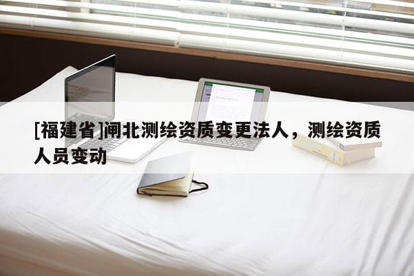 [福建省]闸北测绘资质变更法人，测绘资质人员变动