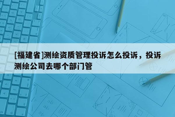 [福建省]测绘资质管理投诉怎么投诉，投诉测绘公司去哪个部门管
