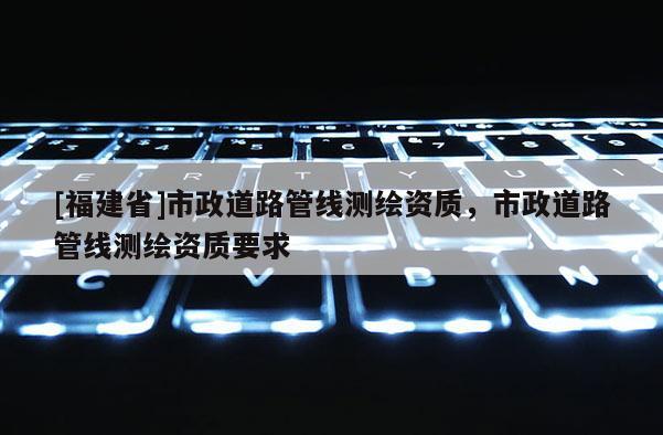 [福建省]市政道路管线测绘资质，市政道路管线测绘资质要求