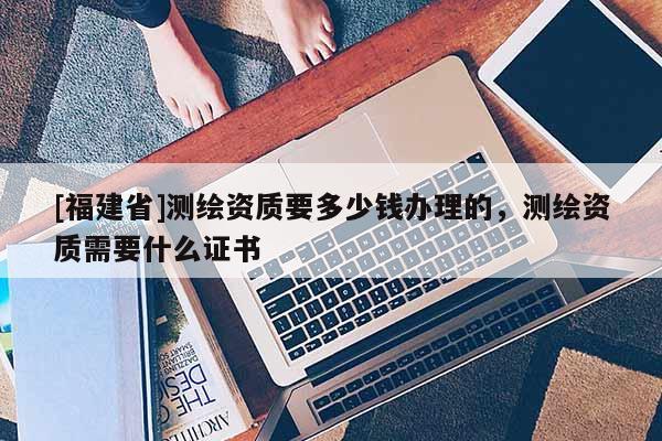 [福建省]测绘资质要多少钱办理的，测绘资质需要什么证书