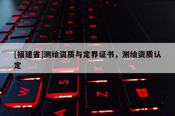 [福建省]测绘资质与定界证书，测绘资质认定