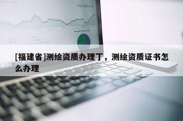 [福建省]测绘资质办理丁，测绘资质证书怎么办理