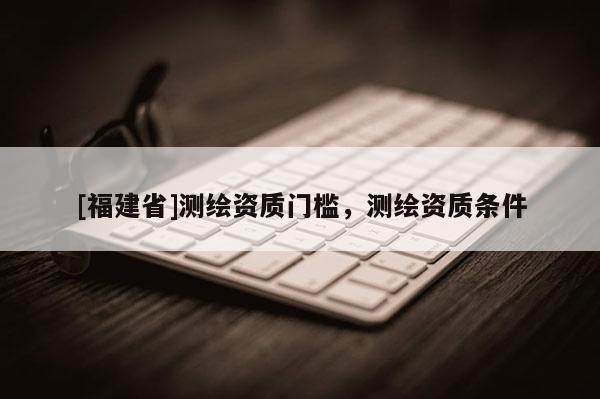 [福建省]测绘资质门槛，测绘资质条件