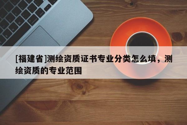 [福建省]测绘资质证书专业分类怎么填，测绘资质的专业范围