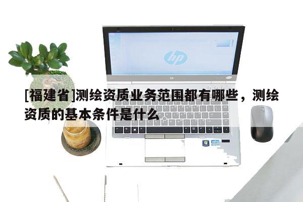 [福建省]测绘资质业务范围都有哪些，测绘资质的基本条件是什么