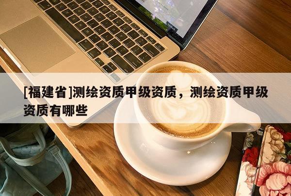 [福建省]测绘资质甲级资质，测绘资质甲级资质有哪些