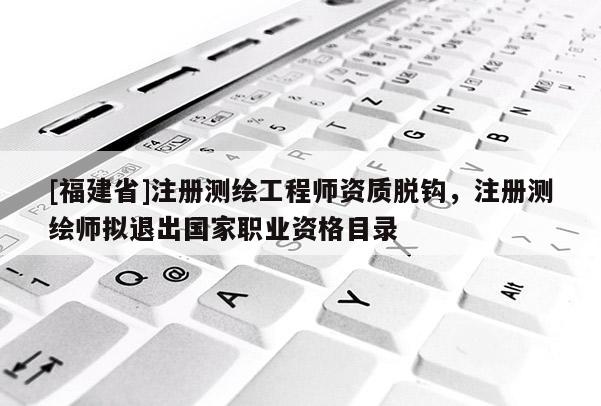[福建省]注册测绘工程师资质脱钩，注册测绘师拟退出国家职业资格目录