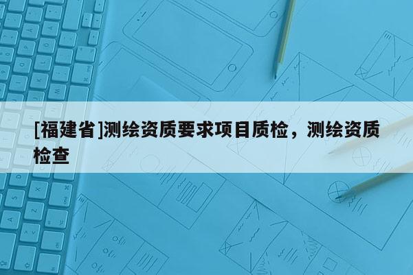 [福建省]测绘资质要求项目质检，测绘资质检查