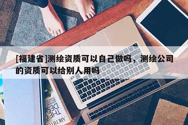 [福建省]测绘资质可以自己做吗，测绘公司的资质可以给别人用吗