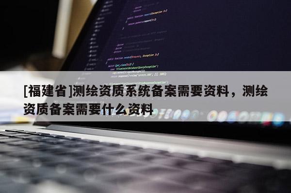 [福建省]测绘资质系统备案需要资料，测绘资质备案需要什么资料