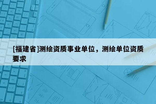 [福建省]测绘资质事业单位，测绘单位资质要求