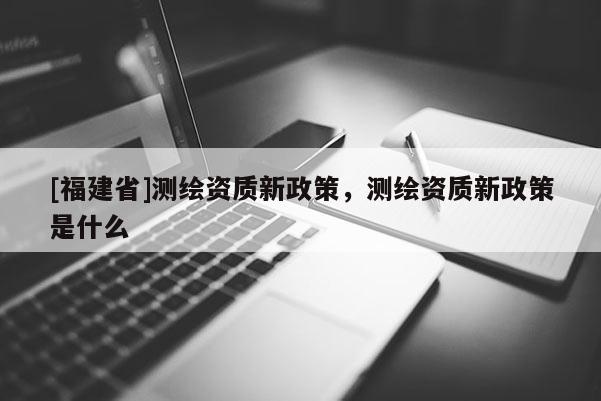 [福建省]测绘资质新政策，测绘资质新政策是什么
