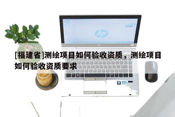 [福建省]测绘项目如何验收资质，测绘项目如何验收资质要求