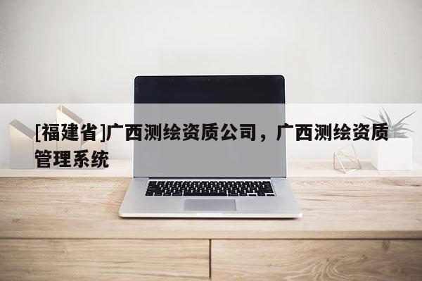 [福建省]广西测绘资质公司，广西测绘资质管理系统