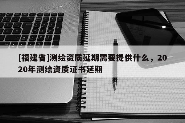 [福建省]测绘资质延期需要提供什么，2020年测绘资质证书延期