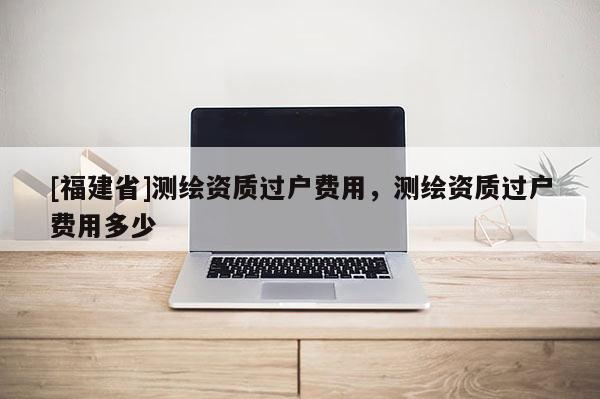 [福建省]测绘资质过户费用，测绘资质过户费用多少