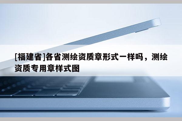 [福建省]各省测绘资质章形式一样吗，测绘资质专用章样式图