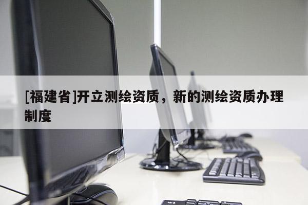 [福建省]开立测绘资质，新的测绘资质办理制度