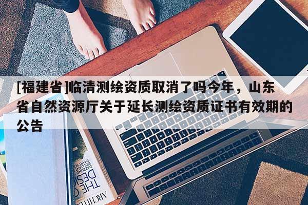 [福建省]临清测绘资质取消了吗今年，山东省自然资源厅关于延长测绘资质证书有效期的公告