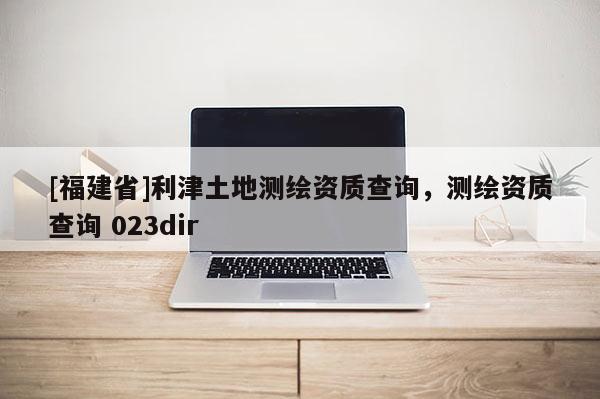 [福建省]利津土地测绘资质查询，测绘资质查询 023dir