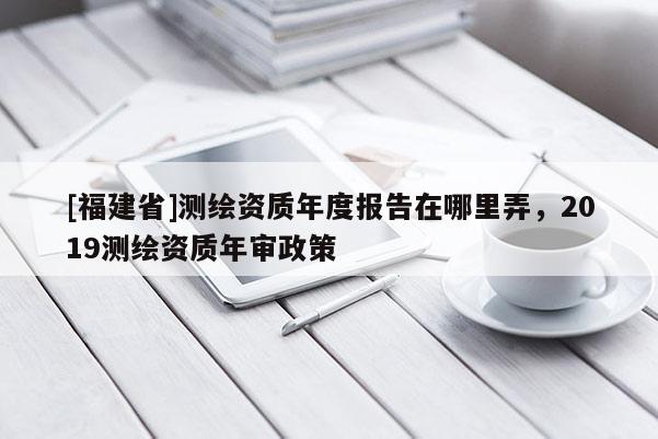 [福建省]测绘资质年度报告在哪里弄，2019测绘资质年审政策