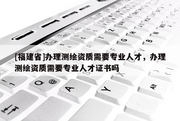 [福建省]办理测绘资质需要专业人才，办理测绘资质需要专业人才证书吗