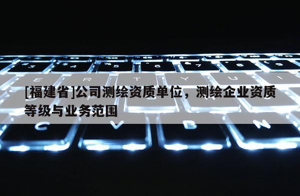 [福建省]公司测绘资质单位，测绘企业资质等级与业务范围