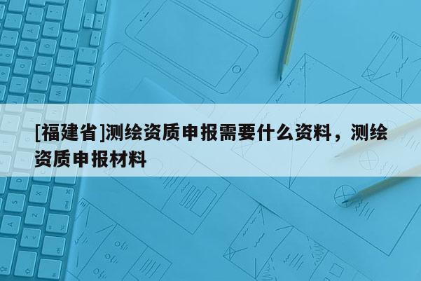 [福建省]测绘资质申报需要什么资料，测绘资质申报材料